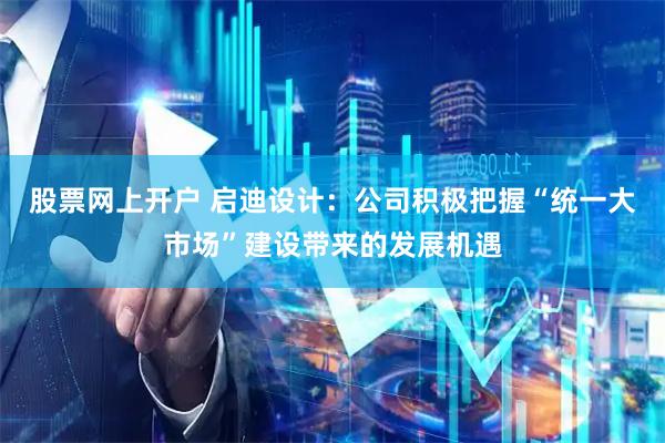 股票网上开户 启迪设计：公司积极把握“统一大市场”建设带来的发展机遇